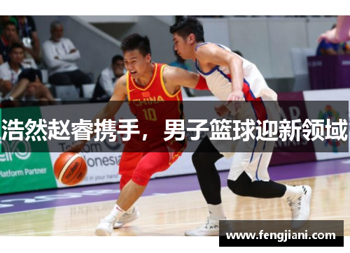 浩然赵睿携手，男子篮球迎新领域